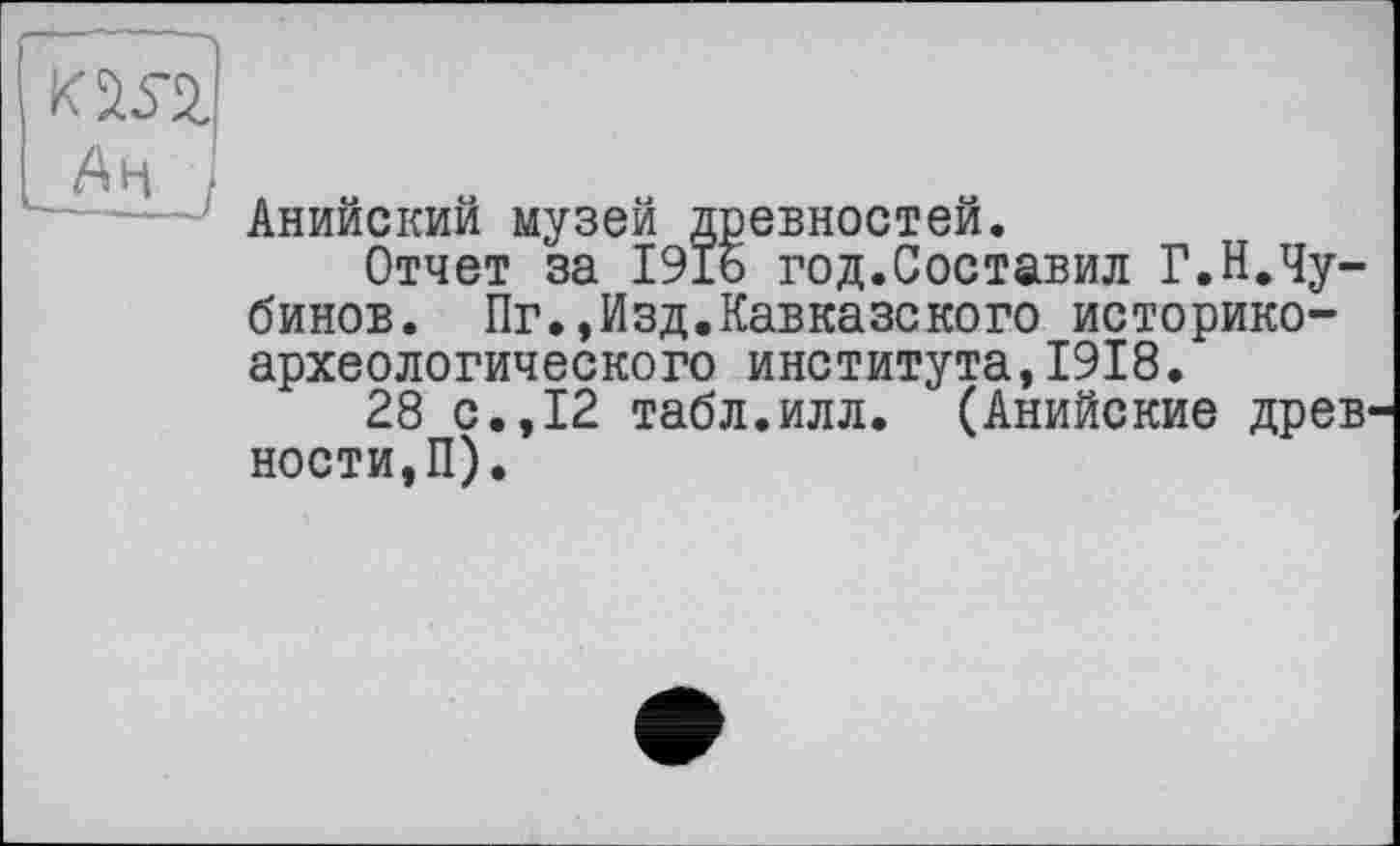 ﻿ад
АН ;
Анийский музей древностей.
Отчет за I9Ï6 год.Составил Г.Н.Чу-бинов. Пг.,Изд.Кавказекого историкоархеологического института,1918.
28 с.,12 табл.илл. (Анийские древ' ности,П).